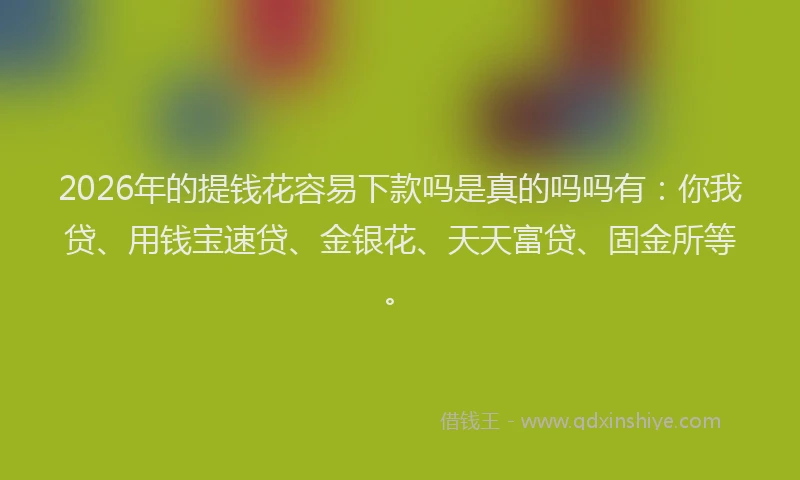 2026年的提钱花容易下款吗是真的吗吗有：你我贷、用钱宝速贷、金银花、天天富贷、固金所等。