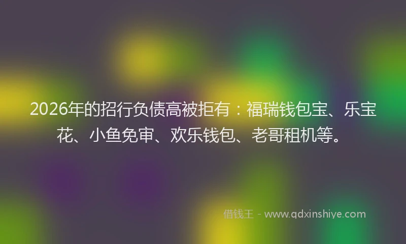2026年的招行负债高被拒有：福瑞钱包宝、乐宝花、小鱼免审、欢乐钱包、老哥租机等。