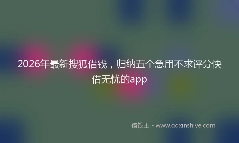 2026年最新搜狐借钱，归纳五个急用不求评分快借无忧的app