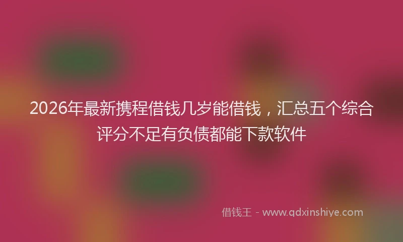 2026年最新携程借钱几岁能借钱，汇总五个综合评分不足有负债都能下款软件