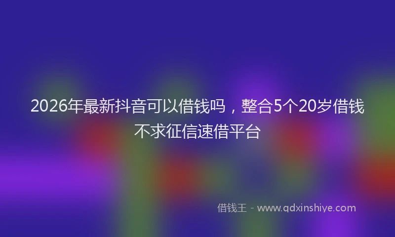 2026年最新抖音可以借钱吗，整合5个20岁借钱不求征信速借平台