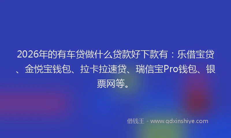 2026年的有车贷做什么贷款好下款有：乐借宝贷、金悦宝钱包、拉卡拉速贷、瑞信宝Pro钱包、银票网等。