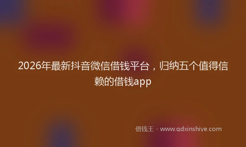 2026年最新抖音微信借钱平台，归纳五个值得信赖的借钱app