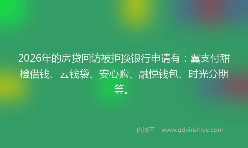 2026年的房贷回访被拒换银行申请有：翼支付甜橙借钱、云钱袋、安心购、融悦钱包、时光分期等。