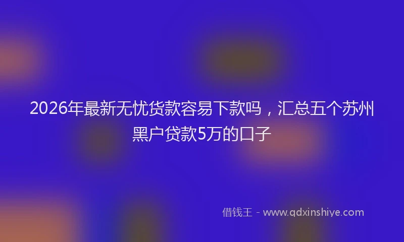 2026年最新无忧货款容易下款吗，汇总五个苏州黑户贷款5万的口子