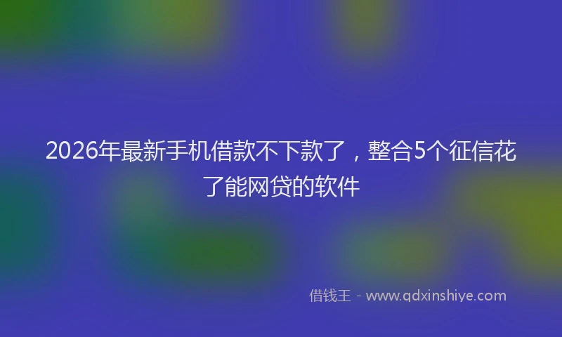 2026年最新手机借款不下款了，整合5个征信花了能网贷的软件