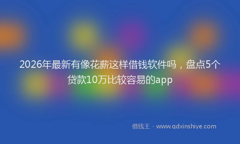 2026年最新有像花薪这样借钱软件吗，盘点5个贷款10万比较容易的app