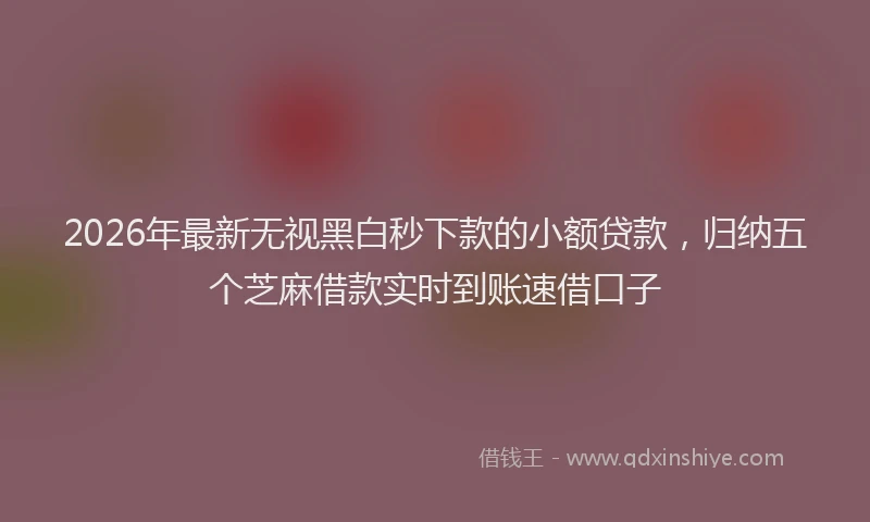 2026年最新无视黑白秒下款的小额贷款，归纳五个芝麻借款实时到账速借口子