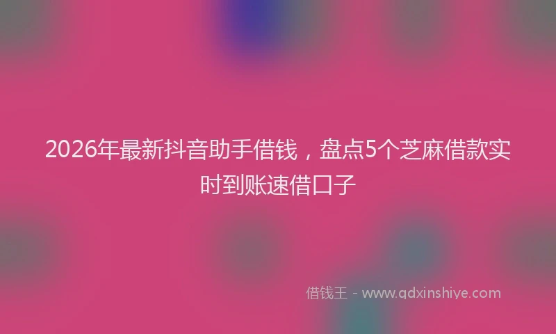 2026年最新抖音助手借钱，盘点5个芝麻借款实时到账速借口子