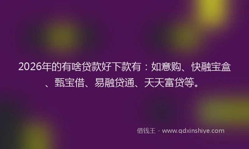 2026年的有啥贷款好下款有：如意购、快融宝盒、甄宝借、易融贷通、天天富贷等。