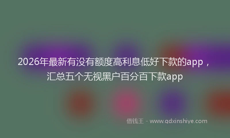 2026年最新有没有额度高利息低好下款的app，汇总五个无视黑户百分百下款app