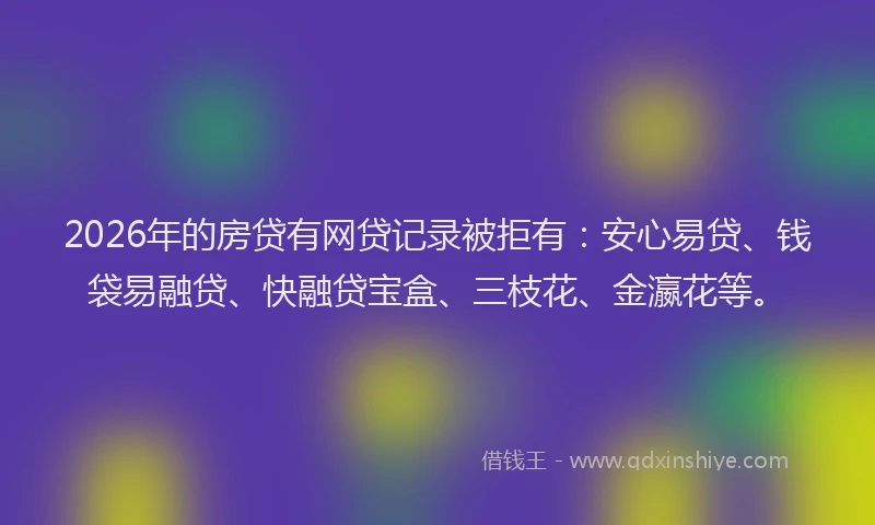 2026年的房贷有网贷记录被拒有：安心易贷、钱袋易融贷、快融贷宝盒、三枝花、金瀛花等。