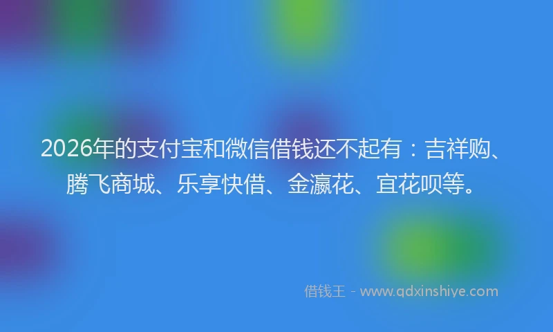 2026年的支付宝和微信借钱还不起有：吉祥购、腾飞商城、乐享快借、金瀛花、宜花呗等。