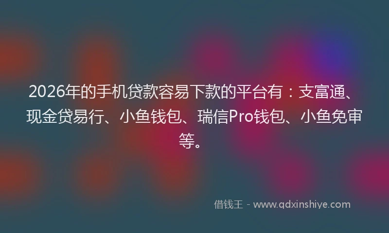 2026年的手机贷款容易下款的平台有：支富通、现金贷易行、小鱼钱包、瑞信Pro钱包、小鱼免审等。