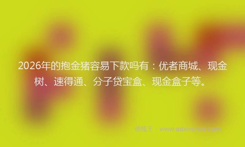 2026年的抱金猪容易下款吗有：优者商城、现金树、速得通、分子贷宝盒、现金盒子等。