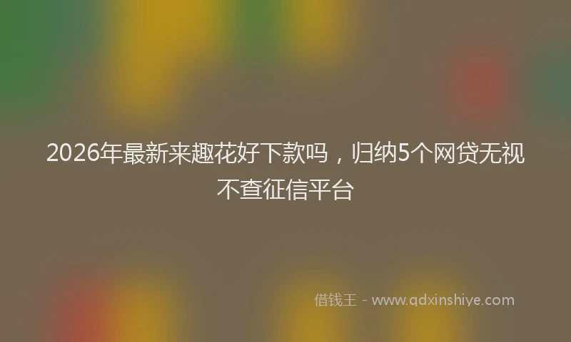 2026年最新来趣花好下款吗，归纳5个网贷无视不查征信平台