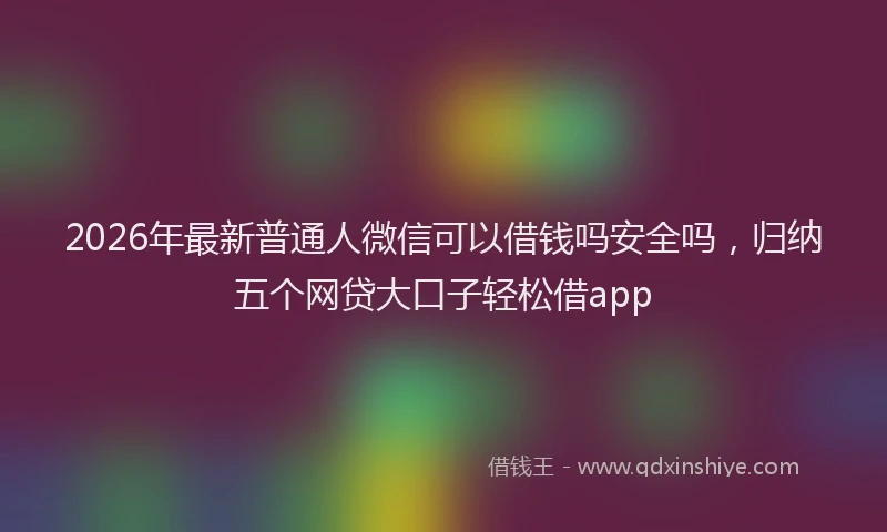2026年最新普通人微信可以借钱吗安全吗，归纳五个网贷大口子轻松借app