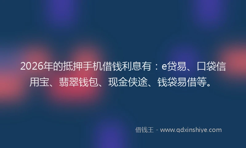 2026年的抵押手机借钱利息有：e贷易、口袋信用宝、翡翠钱包、现金侠途、钱袋易借等。