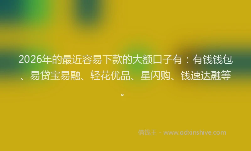 2026年的最近容易下款的大额口子有：有钱钱包、易贷宝易融、轻花优品、星闪购、钱速达融等。