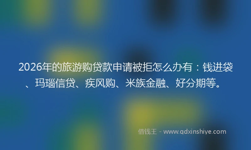 2026年的旅游购贷款申请被拒怎么办有：钱进袋、玛瑙信贷、疾风购、米族金融、好分期等。