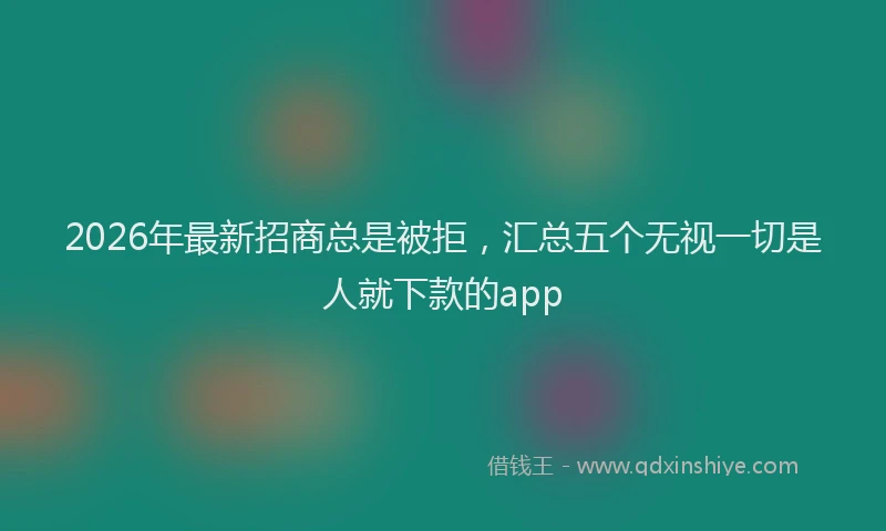 2026年最新招商总是被拒，汇总五个无视一切是人就下款的app