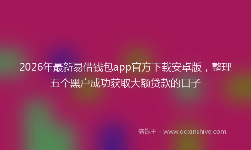 2026年最新易借钱包app官方下载安卓版，整理五个黑户成功获取大额贷款的口子