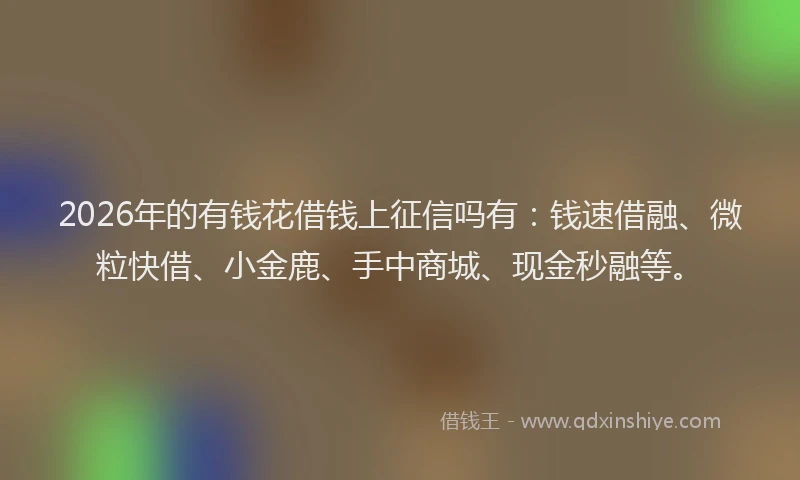 2026年的有钱花借钱上征信吗有：钱速借融、微粒快借、小金鹿、手中商城、现金秒融等。