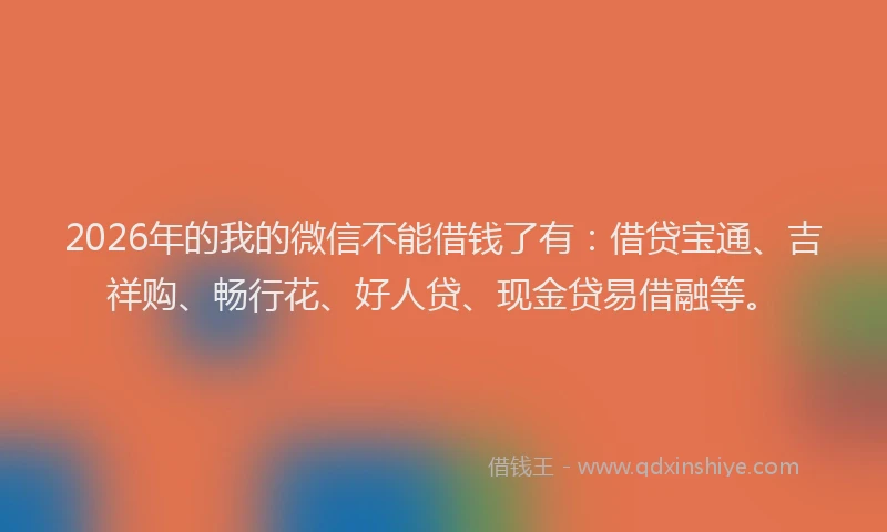 2026年的我的微信不能借钱了有：借贷宝通、吉祥购、畅行花、好人贷、现金贷易借融等。
