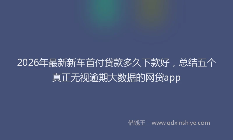 2026年最新新车首付贷款多久下款好，总结五个真正无视逾期大数据的网贷app