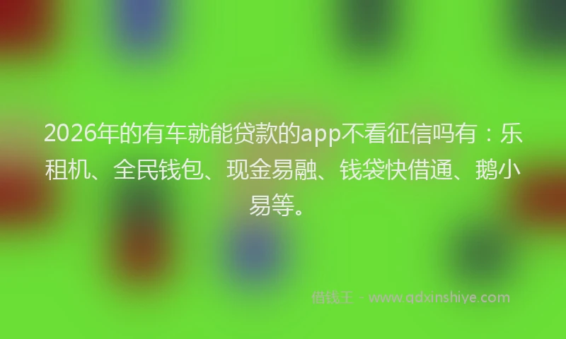 2026年的有车就能贷款的app不看征信吗有：乐租机、全民钱包、现金易融、钱袋快借通、鹅小易等。