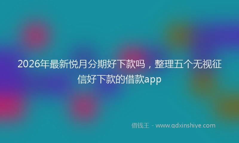 2026年最新悦月分期好下款吗,整理五个无视征信好下款的借款app