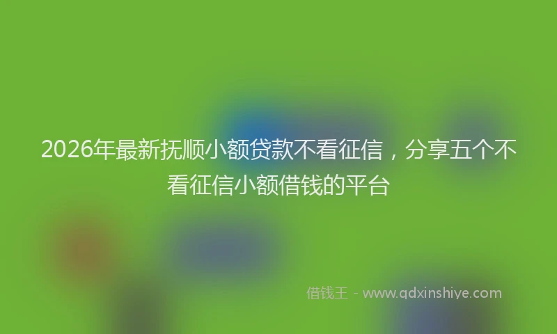 2026年最新抚顺小额贷款不看征信，分享五个不看征信小额借钱的平台