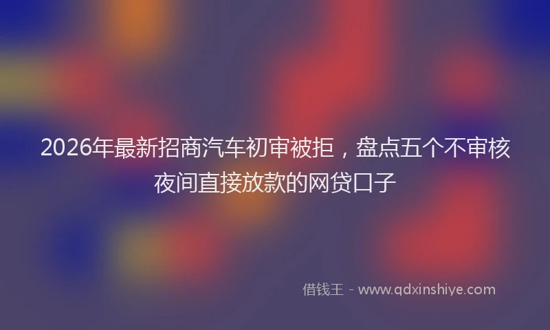 2026年最新招商汽车初审被拒，盘点五个不审核夜间直接放款的网贷口子