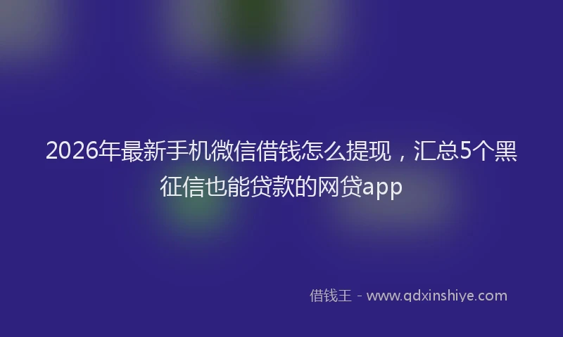 2026年最新手机微信借钱怎么提现，汇总5个黑征信也能贷款的网贷app