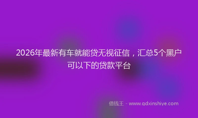 2026年最新有车就能贷无视征信，汇总5个黑户可以下的贷款平台