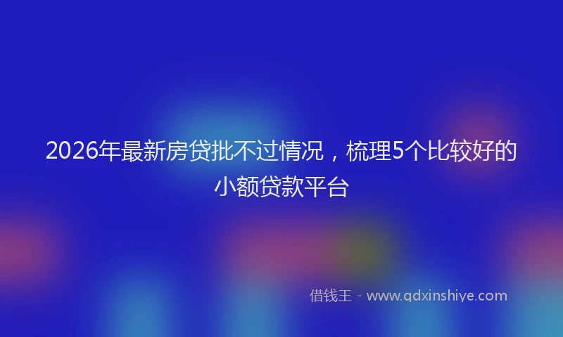 2026年最新房贷批不过情况，梳理5个比较好的小额贷款平台