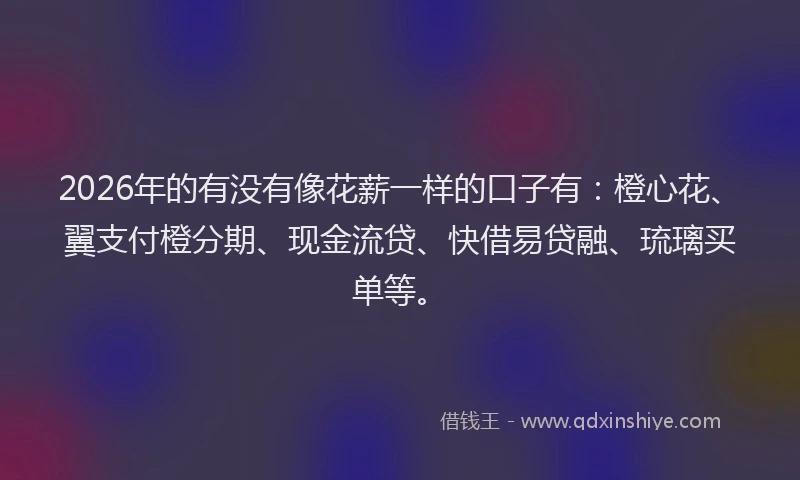 2026年的有没有像花薪一样的口子有：橙心花、翼支付橙分期、现金流贷、快借易贷融、琉璃买单等。