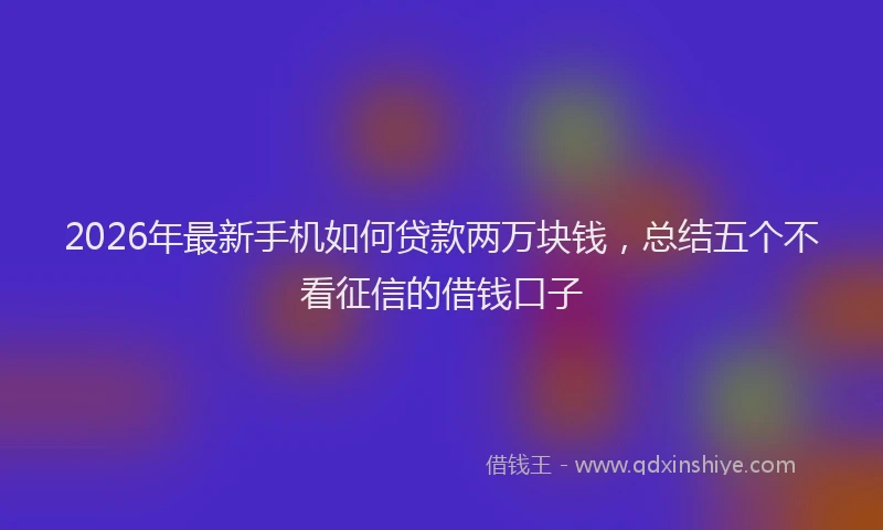 2026年最新手机如何贷款两万块钱，总结五个不看征信的借钱口子