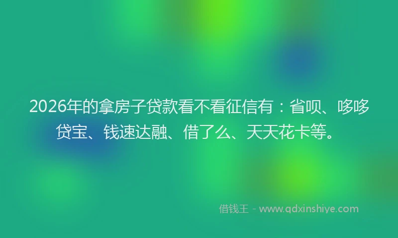 2026年的拿房子贷款看不看征信有：省呗、哆哆贷宝、钱速达融、借了么、天天花卡等。