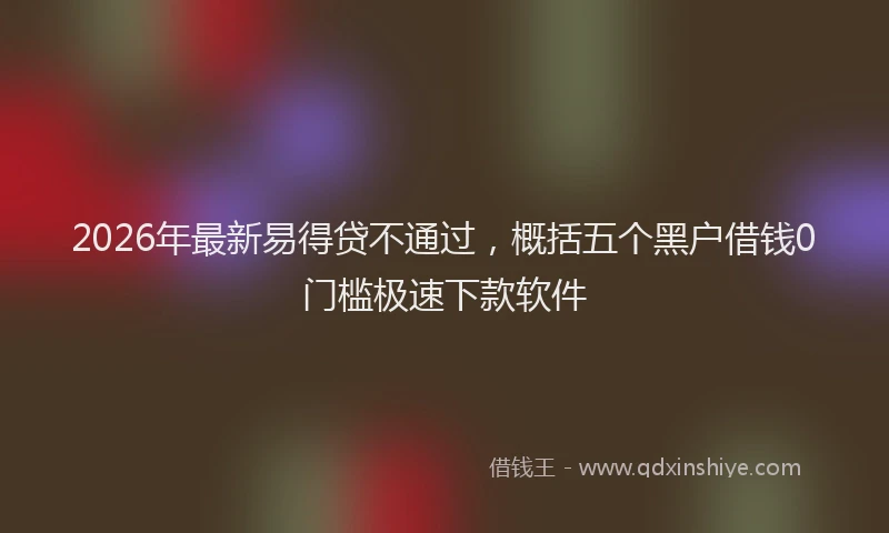 2026年最新易得贷不通过，概括五个黑户借钱0门槛极速下款软件