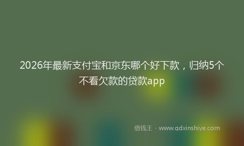 2026年最新支付宝和京东哪个好下款，归纳5个不看欠款的贷款app