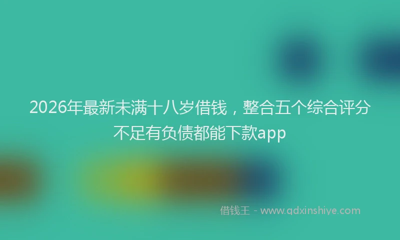 2026年最新未满十八岁借钱，整合五个综合评分不足有负债都能下款app