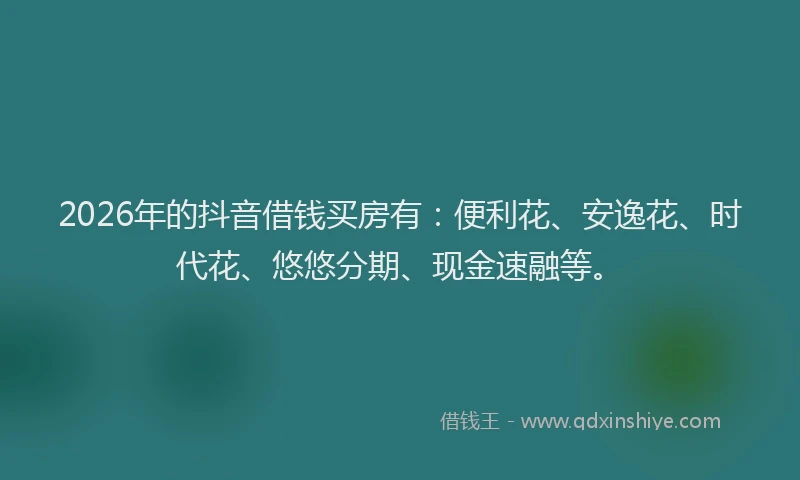 2026年的抖音借钱买房有：便利花、安逸花、时代花、悠悠分期、现金速融等。