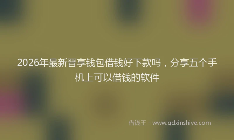 2026年最新晋享钱包借钱好下款吗，分享五个手机上可以借钱的软件