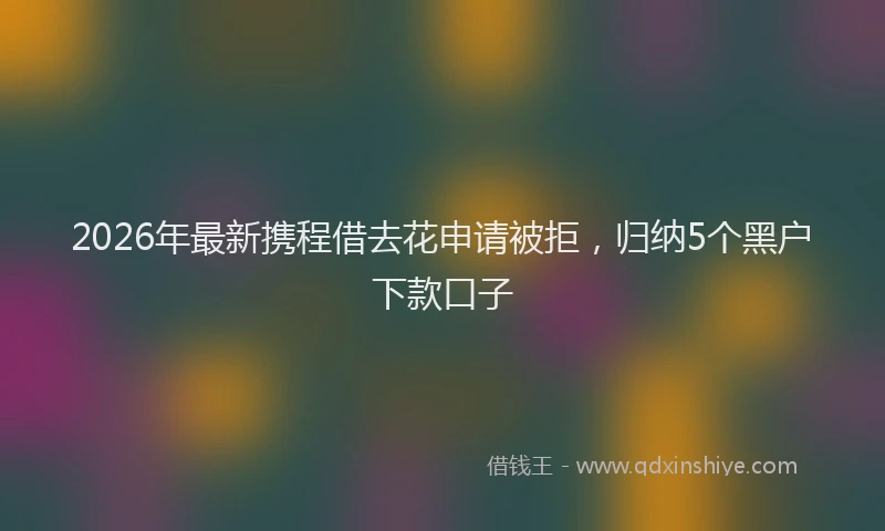 2026年最新携程借去花申请被拒，归纳5个黑户下款口子