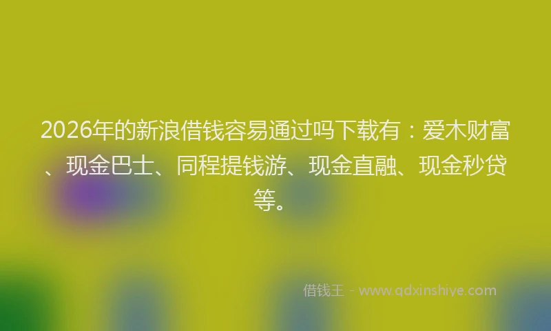 2026年的新浪借钱容易通过吗下载有：爱木财富、现金巴士、同程提钱游、现金直融、现金秒贷等。