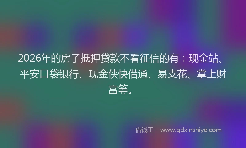 2026年的房子抵押贷款不看征信的有：现金站、平安口袋银行、现金侠快借通、易支花、掌上财富等。