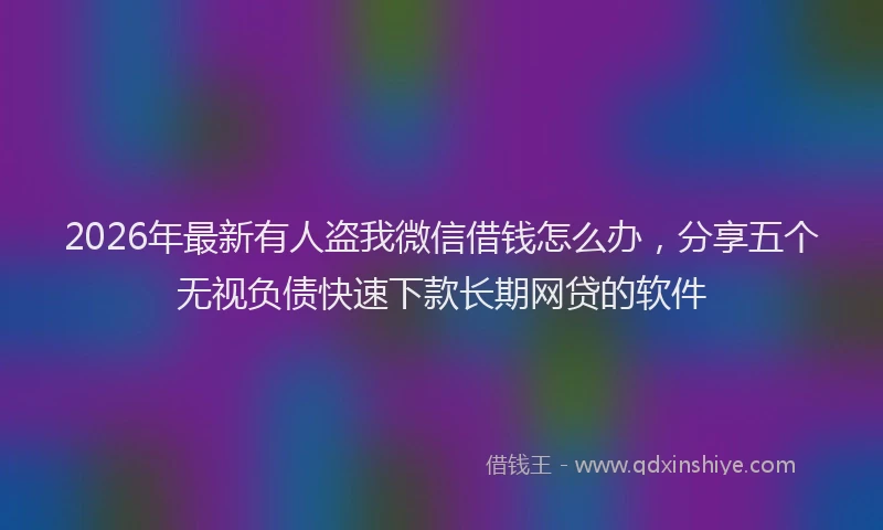 2026年最新有人盗我微信借钱怎么办，分享五个无视负债快速下款长期网贷的软件