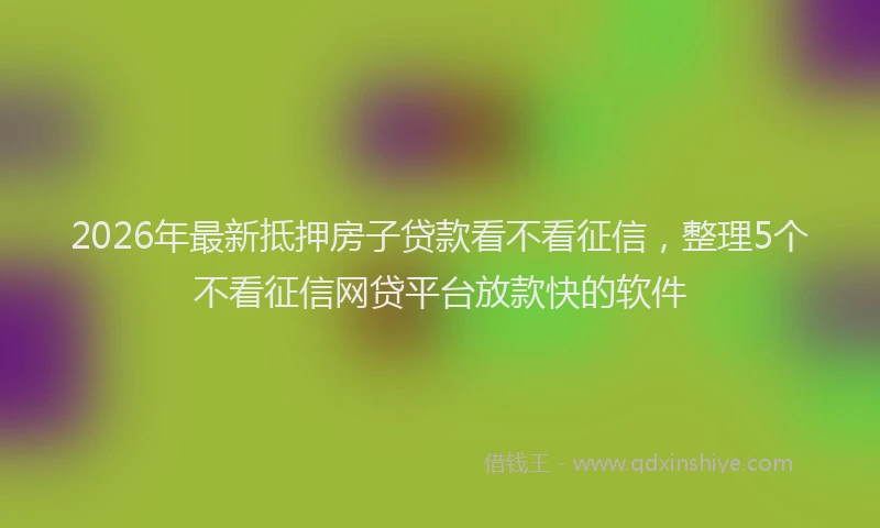 2026年最新抵押房子贷款看不看征信，整理5个不看征信网贷平台放款快的软件