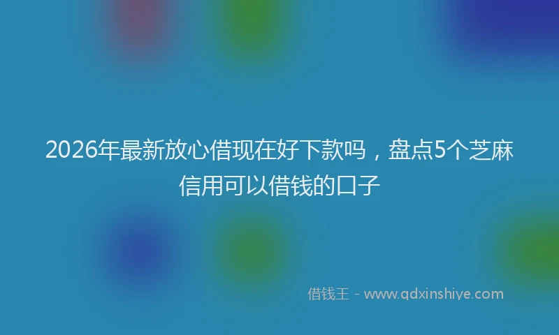 2026年最新放心借现在好下款吗，盘点5个芝麻信用可以借钱的口子